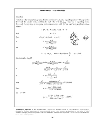 PROPRIETARY MATERIAL. © 2013 The McGraw-Hill Companies, Inc. All rights reserved. No part of this Manual may be displayed,
reproduced or distributed in any form or by any means, without the prior written permission of the publisher, or used beyond the limited
distribution to teachers and educators permitted by McGraw-Hill for their individual course preparation. If you are a student using this Manual,
you are using it without permission.
495
PROBLEM 12.128 (Continued)
(b) and (c)
First observe that for an arbitrary value of θ, it is not known whether the impending motion will be upward or
downward. To consider both possibilities for each value of θ, let Fdown correspond to impending motion
downward, upF correspond to impending motion upward, then with the “top sign” corresponding to Fdown,
we have
0: cos sin 0y CF N F Wθ θΣ = ± − =
Now sF Nμ=
Then cos sin 0s CN N m gθ μ θ± − =
or
cos sin
C
s
m g
N
θ μ θ
=
±
and
cos sin
s C
s
m g
F
μ
θ μ θ
=
±
2
: sin cos sinC
n C n C
v
F m a N F m rθ θ ρ θ
ρ
Σ = = =
Substituting for N and F
2
sin cos
cos sin cos sin sin
C s C C
C
s s
m g m g v
m
r
μ
θ θ
θ μ θ θ μ θ θ
=
± ±

or
2
tan
1 tan 1 tan sin
s C
s s
v
gr
μθ
μ θ μ θ θ
=
± ±

or
2
2
sin
sin
tan
1 tan
C
C
v
gr
s v
gr
θ
θ
θ
μ
θ
−
= ±
+
Now
2 2
2
[(3.6 m/s)sin ]
2.2018sin
sin (9.81 m/s )(0.6 m)sin
Cv
gr
θ
θ
θ θ
= =
Then
tan 2.2018 sin
1 2.2018sin tan
s
θ θ
μ
θ θ
−
= ±
+
(b) 75θ = °
tan 75 2.2018sin 75
0.1796
1 2.2018sin 75 tan75
sμ
° − °
= ± = ±
+ ° °
 