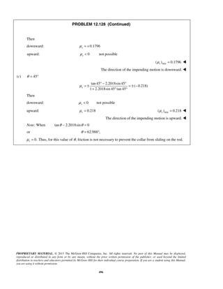 PROPRIETARY MATERIAL. © 2013 The McGraw-Hill Companies, Inc. All rights reserved. No part of this Manual may be displayed,
reproduced or distributed in any form or by any means, without the prior written permission of the publisher, or used beyond the limited
distribution to teachers and educators permitted by McGraw-Hill for their individual course preparation. If you are a student using this Manual,
you are using it without permission.
496
PROBLEM 12.128 (Continued)
Then
downward: 0.1796sμ = +
upward: 0sμ < not possible
min( ) 0.1796sμ = 
The direction of the impending motion is downward. 
(c) 45θ = °
tan 45 2.2018sin 45
( 0.218)
1 2.2018sin 45 tan 45
sμ
° − °
= ± = ± −
+ ° °
Then
downward: 0sμ < not possible
upward: 0.218sμ = min( ) 0.218sμ = 
The direction of the impending motion is upward. 
Note: When tan 2.2018sin 0θ θ− =
or 62.988 ,θ = °
0.sμ = Thus, for this value of θ, friction is not necessary to prevent the collar from sliding on the rod.
 