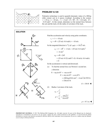 PROPRIETARY MATERIAL. © 2013 The McGraw-Hill Companies, Inc. All rights reserved. No part of this Manual may be displayed,
reproduced or distributed in any form or by any means, without the prior written permission of the publisher, or used beyond the limited
distribution to teachers and educators permitted by McGraw-Hill for their individual course preparation. If you are a student using this Manual,
you are using it without permission.
497
PROBLEM 12.129
Telemetry technology is used to quantify kinematic values of a 200-kg
roller coaster cart as it passes overhead. According to the system,
25 m, 10 m/s,r r= = − 2
2 m/s , 90 ,r θ= − = ° 0.4 rad/s,θ = − θ =
2
0.32 rad/s .− At this instant, determine (a) the normal force between
the cart and the track, (b) the radius of curvature of the track.
SOLUTION
Find the acceleration and velocity using polar coordinates.
10 m/s
(25 m)( 0.4 rad/s) 10 m/s
rv r
v rθ θ
= = −
= = − = −


So the tangential direction is 45° and 10 2 m/s.v =
2 2
2
2 m/s (25 m)( 0.4 rad/s)
6 m/s
ra r rθ= − = − − −
= −

2
2
(25 m)( 0.32) rad/s | 2( 10 m/s)( 0.4 rad/s)
0
a r rθ θ θ= +
= − + − −
=
 
So the acceleration is vertical and downward.
(a) To find the normal force use Newton’s second law.
y-direction
2 2
sin 45 cos45
( sin 45 cos45 )
(200 kg)(9.81) m/s 6 m/s )(0.70711)
538.815 N
N mg ma
N m g a
− ° = − °
= ° − °
= −
=
539 NN = 
(b) Radius l curvature of the track.
2
2 2
(10 2)
6cos45
n
n
v
a
v
a
ρ
ρ
=
= =
°
47.1 mρ = 
 