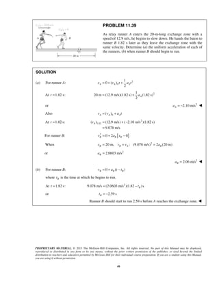 PROPRIETARY MATERIAL. © 2013 The McGraw-Hill Companies, Inc. All rights reserved. No part of this Manual may be displayed,
reproduced or distributed in any form or by any means, without the prior written permission of the publisher, or used beyond the limited
distribution to teachers and educators permitted by McGraw-Hill for their individual course preparation. If you are a student using this Manual,
you are using it without permission.
49
PROBLEM 11.39
As relay runner A enters the 20-m-long exchange zone with a
speed of 12.9 m/s, he begins to slow down. He hands the baton to
runner B 1.82 s later as they leave the exchange zone with the
same velocity. Determine (a) the uniform acceleration of each of
the runners, (b) when runner B should begin to run.
SOLUTION
(a) For runner A: 2
0
1
0 ( )
2
A A Ax v t a t= + +
At 1.82 s:t = 21
20 m (12.9 m/s)(1.82 s) (1.82 s)
2
Aa= +
or 2
2.10 m/sAa = − 
Also 0( )A A Av v a t= +
At 1.82 s:t = 2
1.82( ) (12.9 m/s) ( 2.10 m/s )(1.82 s)
9.078 m/s
Av = + −
=
For runner B: [ ]2
0 2 0B B Bv a x= + −
When 2
20 m, : (9.078 m/s) 2 (20 m)B B A Bx v v a= = =
or 2
2.0603 m/sBa =
2
2.06 m/sBa = 
(b) For runner B: 0 ( )B B Bv a t t= + −
where Bt is the time at which he begins to run.
At 1.82 s:t = 2
9.078 m/s (2.0603 m/s )(1.82 )sBt= −
or 2.59 sBt = −
Runner B should start to run 2.59 s before A reaches the exchange zone. 
 