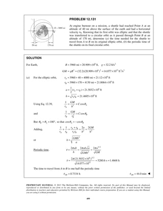 PROPRIETARY MATERIAL. © 2013 The McGraw-Hill Companies, Inc. All rights reserved. No part of this Manual may be displayed,
reproduced or distributed in any form or by any means, without the prior written permission of the publisher, or used beyond the limited
distribution to teachers and educators permitted by McGraw-Hill for their individual course preparation. If you are a student using this Manual,
you are using it without permission.
499
PROBLEM 12.131
At engine burnout on a mission, a shuttle had reached Point A at an
altitude of 40 mi above the surface of the earth and had a horizontal
velocity v0. Knowing that its first orbit was elliptic and that the shuttle
was transferred to a circular orbit as it passed through Point B at an
altitude of 170 mi, determine (a) the time needed for the shuttle to
travel from A to B on its original elliptic orbit, (b) the periodic time of
the shuttle on its final circular orbit.
SOLUTION
For Earth, 6 2
3960 mi 20.909 10 ft, 32.2 ft/sR g= = × =
2 6 2 15 3 2
(32.2)(20.909 10 ) 14.077 10 ft /sGM gR= = × = ×
(a) For the elliptic orbit, 6
6
3960 40 4000 mi 21.12 10 ft
3960 170 4130 mi 21.8064 10 ft
A
B
r
r
= + = = ×
= + = = ×
6
6
1
( ) 21.5032 10 ft
2
21.4605 10 ft
A B
A B
a r r
b r r
= + = ×
= = ×
Using Eq. 12.39, 2
1
cos A
A
GM
C
r h
θ= +
and 2
1
cos B
B B
GM
C
r r
θ= +
But 180 ,B Aθ θ= + ° so that cos cosA Bθ θ= −
Adding, 2 2
1 1 2 2A B
A B A B
r r a GM
r r r r b h
+
+ = = =
or
2
GMb
h
a
=
Periodic time.
3/ 2
2
2 2 2ab ab a a
h GMGMb
π π π
τ = = =
6 3/ 2
15
2 (21.5032 10 )
5280.6 s 1.4668 h
14.077 10
π
τ
×
= = =
×
The time to travel from A to B is one half the periodic time
0.7334 hABτ = 44.0 minABτ = 
 