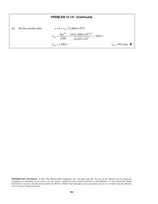 PROPRIETARY MATERIAL. © 2013 The McGraw-Hill Companies, Inc. All rights reserved. No part of this Manual may be displayed,
reproduced or distributed in any form or by any means, without the prior written permission of the publisher, or used beyond the limited
distribution to teachers and educators permitted by McGraw-Hill for their individual course preparation. If you are a student using this Manual,
you are using it without permission.
500
PROBLEM 12.131 (Continued)
(b) For the circular orbit, 6
21.8064 10 ftBa b r= = = ×
3/2 6 3/2
circ
15
2 2 (21.8064 10 )
5393 s
14.077 10
a
GM
π π
τ
×
= = =
×
circ 1.498 hτ = circ 89.9 minτ = 
 