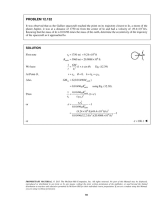 PROPRIETARY MATERIAL. © 2013 The McGraw-Hill Companies, Inc. All rights reserved. No part of this Manual may be displayed,
reproduced or distributed in any form or by any means, without the prior written permission of the publisher, or used beyond the limited
distribution to teachers and educators permitted by McGraw-Hill for their individual course preparation. If you are a student using this Manual,
you are using it without permission.
501
PROBLEM 12.132
It was observed that as the Galileo spacecraft reached the point on its trajectory closest to Io, a moon of the
planet Jupiter, it was at a distance of 1750 mi from the center of Io and had a velocity of 3
49.4 10× ft/s.
Knowing that the mass of Io is 0.01496 times the mass of the earth, determine the eccentricity of the trajectory
of the spacecraft as it approached Io.
SOLUTION
First note 6
0
6
earth
1750 mi 9.24 10 ft
3960 mi 20.9088 10 ft
r
R
= = ×
= = ×
We have 2
1
(1 cos )
GM
r h
ε θ= + Eq. (12.39)
At Point O, 0 0 0 0, 0,r r h h r vθ= = = =
Also, earth(0.01496 )IoGM G M=
2
earth0.01496gR= using Eq. (12.30).
Then
2
earth
2
0 0 0
0.014961
(1 )
( )
gR
r r v
ε= +
or
2
0 0
2
earth
6 3 2
2 6 2
1
0.01496
(9.24 10 ft)(49.4 10 ft/s)
1
0.01496(32.2 ft/s )(20.9088 10 ft)
r v
gR
ε = −
× ×
= −
×
or 106.1ε = 
 