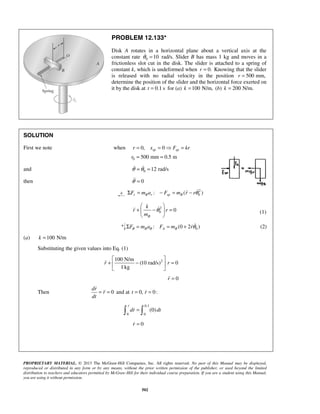 PROPRIETARY MATERIAL. © 2013 The McGraw-Hill Companies, Inc. All rights reserved. No part of this Manual may be displayed,
reproduced or distributed in any form or by any means, without the prior written permission of the publisher, or used beyond the limited
distribution to teachers and educators permitted by McGraw-Hill for their individual course preparation. If you are a student using this Manual,
you are using it without permission.
502
PROBLEM 12.133*
Disk A rotates in a horizontal plane about a vertical axis at the
constant rate 0 10θ = rad/s. Slider B has mass 1 kg and moves in a
frictionless slot cut in the disk. The slider is attached to a spring of
constant k, which is undeformed when 0.r = Knowing that the slider
is released with no radial velocity in the position 500 mm,r =
determine the position of the slider and the horizontal force exerted on
it by the disk at 0.1 st = for (a) 100 N/m,k = (b) 200 N/m.k =
SOLUTION
First we note when
0
0, 0
500 mm 0.5 m
sp spr x F kr
r
= =  =
= =
and 0 12 rad/sθ θ= = 
then 0θ =
2
0: ( )r B r sp BF m a F m r rθΣ = − = − 
2
0 0
B
k
r r
m
θ
 
+ − = 
 
 (1)
0: (0 2 )B A BF m a F m rθ θ θΣ = = +  (2)
(a) 100 N/mk =
Substituting the given values into Eq. (1)
2100 N/m
(10 rad/s) 0
1 kg
r r
 
+ − = 
 

0r =
Then 0
dr
r
dt
= =

 and at 0, 0:t r= =
0.1
0 0
(0)
r
dr dt= 


0r =
 