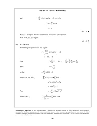 PROPRIETARY MATERIAL. © 2013 The McGraw-Hill Companies, Inc. All rights reserved. No part of this Manual may be displayed,
reproduced or distributed in any form or by any means, without the prior written permission of the publisher, or used beyond the limited
distribution to teachers and educators permitted by McGraw-Hill for their individual course preparation. If you are a student using this Manual,
you are using it without permission.
503
PROBLEM 12.133* (Continued)
and 0
dr
r
dt
= = and at 00, 0.5 mt r= =
0
0.1
0
(0)
r
r
dr dt= 
0r r=
0.5 mr = 
Note: 0r = implies that the slider remains at its initial radial position.
With 0,r = Eq. (2) implies
0HF = 
(b) 200 N/mk =
Substituting the given values into Eq. (1)
2200
(10 rad/s) 0
1 kg
r r
 
+ − = 
 

100 0r r+ =
Now ( ) r r
d d dr d d
r r r v v
dt dt dt dr dr
= = = =  
Then r
r
dv
r v
dr
=
so that 100 0r
r
dv
v r
dr
+ =
At 00, 0, :rt v r r= = =
00
100
rv r
r r
r
v d v r dr= − 
2 2 2
0100( )rv r r= − −
2 2
010rv r r= −
Now 2 2
010r
dr
v r r
dt
= = −
At 00, :t r r= =
0 2 2 0
0
10 10
r t
r
dr
dt t
r r
= =
−
 
 