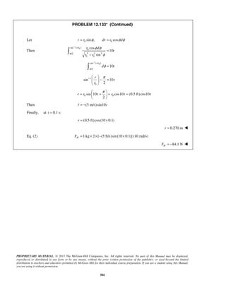 PROPRIETARY MATERIAL. © 2013 The McGraw-Hill Companies, Inc. All rights reserved. No part of this Manual may be displayed,
reproduced or distributed in any form or by any means, without the prior written permission of the publisher, or used beyond the limited
distribution to teachers and educators permitted by McGraw-Hill for their individual course preparation. If you are a student using this Manual,
you are using it without permission.
504
PROBLEM 12.133* (Continued)
Let 0 0sin , cosr r dr r dφ φ φ= =
Then
1
0sin ( / )
0
2 2 2/2
0 0
cos
10
sin
r r r d
t
r rπ
φ φ
φ
−
=
−

1
0sin ( / )
/2
10
r r
d t
π
φ
−
=
1
0
sin 10
2
r
t
r
π−  
− = 
 
0 0sin 10 cos10 (0.5 ft)cos10
2
r r t r t t
π 
= + = = 
 
Then (5 m/s)sin10r t= −
Finally, at 0.1 s:t =
(0.5 ft)cos(10 0.1)r = ×
0.270 mr = 
Eq. (2) 1 kg 2 [ (5 ft/s)sin(10 0.1)] (10 rad/s)HF = × × − ×
84.1 NHF = − 
 