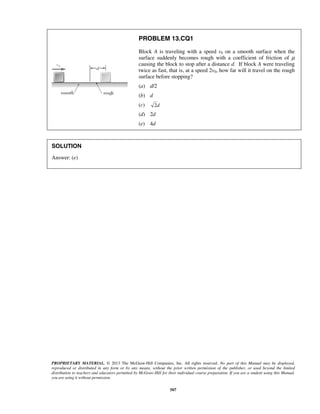 PROPRIETARY MATERIAL. © 2013 The McGraw-Hill Companies, Inc. All rights reserved. No part of this Manual may be displayed,
reproduced or distributed in any form or by any means, without the prior written permission of the publisher, or used beyond the limited
distribution to teachers and educators permitted by McGraw-Hill for their individual course preparation. If you are a student using this Manual,
you are using it without permission.
507
PROBLEM 13.CQ1
Block A is traveling with a speed v0 on a smooth surface when the
surface suddenly becomes rough with a coefficient of friction of μ
causing the block to stop after a distance d. If block A were traveling
twice as fast, that is, at a speed 2v0, how far will it travel on the rough
surface before stopping?
(a) d/2
(b) d
(c) d2
(d) 2d
(e) 4d
SOLUTION
Answer: (e)
 