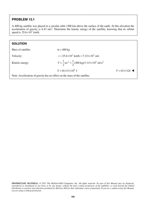 PROPRIETARY MATERIAL. © 2013 The McGraw-Hill Companies, Inc. All rights reserved. No part of this Manual may be displayed,
reproduced or distributed in any form or by any means, without the prior written permission of the publisher, or used beyond the limited
distribution to teachers and educators permitted by McGraw-Hill for their individual course preparation. If you are a student using this Manual,
you are using it without permission.
508
PROBLEM 13.1
A 400-kg satellite was placed in a circular orbit 1500 km above the surface of the earth. At this elevation the
acceleration of gravity is 6.43 m/s2
. Determine the kinetic energy of the satellite, knowing that its orbital
speed is 3
25.6 10 km/h.×
SOLUTION
Mass of satellite: 400 kgm =
Velocity: 3 3
25.6 10 km/h 7.111 10 m/sv = × = ×
Kinetic energy: 2 3 21 1
(400 kg)(7.111 10 m/s)
2 2
T mv= = ×
9
10.113 10 JT = × 10.11 GJT = 
Note: Acceleration of gravity has no effect on the mass of the satellite.
 