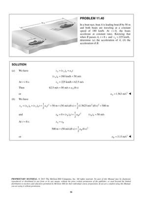 PROPRIETARY MATERIAL. © 2013 The McGraw-Hill Companies, Inc. All rights reserved. No part of this Manual may be displayed,
reproduced or distributed in any form or by any means, without the prior written permission of the publisher, or used beyond the limited
distribution to teachers and educators permitted by McGraw-Hill for their individual course preparation. If you are a student using this Manual,
you are using it without permission.
50
PROBLEM 11.40
In a boat race, boat A is leading boat B by 50 m
and both boats are traveling at a constant
speed of 180 km/h. At 0,t = the boats
accelerate at constant rates. Knowing that
when B passes A, t 8 s= and 225 km/h,Av =
determine (a) the acceleration of A, (b) the
acceleration of B.
SOLUTION
(a) We have 0( )A A Av v a t= +
0( ) 180 km/h 50 m/sAv = =
At 8 s:t = 225 km/h 62.5 m/sAv = =
Then 62.5 m/s 50 m/s (8 s)Aa= +
or 2
1.563 m/sAa = 
(b) We have
2 2 2
0 0
1 1
( ) ( ) 50 m (50 m/s)(8 s) (1.5625 m/s )(8 s) 500 m
2 2
A A A Ax x v t a t= + + = + + =
and 2
0
1
0 ( )
2
B B Bx v t a t= + + 0( ) 50 m/sBv =
At 8 s:t = A Bx x=
21
500 m (50 m/s)(8 s) (8 s)
2
Ba= +
or 2
3.13 m/sBa = 
 