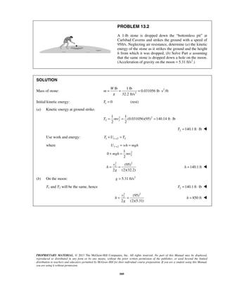 PROPRIETARY MATERIAL. © 2013 The McGraw-Hill Companies, Inc. All rights reserved. No part of this Manual may be displayed,
reproduced or distributed in any form or by any means, without the prior written permission of the publisher, or used beyond the limited
distribution to teachers and educators permitted by McGraw-Hill for their individual course preparation. If you are a student using this Manual,
you are using it without permission.
509
PROBLEM 13.2
A 1-lb stone is dropped down the “bottomless pit” at
Carlsbad Caverns and strikes the ground with a speed of
95ft/s. Neglecting air resistance, determine (a) the kinetic
energy of the stone as it strikes the ground and the height
h from which it was dropped, (b) Solve Part a assuming
that the same stone is dropped down a hole on the moon.
(Acceleration of gravity on the moon = 5.31 ft/s2
.)
SOLUTION
Mass of stone: 2
2
lb 1 lb
0.031056 lb s /ft
32.2 ft/s
W
m
g
= = = ⋅
Initial kinetic energy: 1 0 (rest)T =
(a) Kinetic energy at ground strike:
2 2
2 2
1 1
(0.031056)(95) 140.14 ft lb
2 2
T mv= = = ⋅
2 140.1 ft lbT = ⋅ 
Use work and energy: 1 1 2 2T U T→+ =
where 1 2
2
2
1
0
2
U wh mgh
mgh mv
→ = =
+ =
2 2
2 (95)
2 (2)(32.2)
v
h
g
= = 140.1 fth = 
(b) On the moon: 2
5.31 ft/sg =
T1 and T2 will be the same, hence 2 140.1 ft lbT = ⋅ 
2 2
2 (95)
2 (2)(5.31)
v
h
g
= = 850 fth = 
 