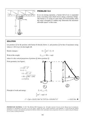 PROPRIETARY MATERIAL. © 2013 The McGraw-Hill Companies, Inc. All rights reserved. No part of this Manual may be displayed,
reproduced or distributed in any form or by any means, without the prior written permission of the publisher, or used beyond the limited
distribution to teachers and educators permitted by McGraw-Hill for their individual course preparation. If you are a student using this Manual,
you are using it without permission.
512
PROBLEM 13.5
In an ore-mixing operation, a bucket full of ore is suspended
from a traveling crane which moves along a stationary bridge.
The bucket is to swing no more than 10 ft horizontally when
the crane is brought to a sudden stop. Determine the maximum
allowable speed v of the crane.
SOLUTION
Let position  be the position with bucket B directly below A, and position  be that of maximum swing
where d =10 ft. Let L be the length AB.
Kinetic energies: 2
1 2
1
, 0
2
T mv T= =
Work of the weight: 1 2U Wh mgh→ = − = −
where h is the vertical projection of position  above position 
From geometry (see figure),
2 2
2 2
2 2
30 (30) (10)
1.7157 ft
y L d
h L y
L L d
= −
= −
= − −
= − −
=
Principle of work and energy: 1 1 2 2T U T→+ =
21
0
2
mv mgh− =
2 2 2 2
2 (2)(32.2 ft/s )(1.7157 ft) 110.49 ft /sv gh= = = 10.51 ft/sv = 
 