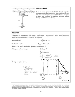 PROPRIETARY MATERIAL. © 2013 The McGraw-Hill Companies, Inc. All rights reserved. No part of this Manual may be displayed,
reproduced or distributed in any form or by any means, without the prior written permission of the publisher, or used beyond the limited
distribution to teachers and educators permitted by McGraw-Hill for their individual course preparation. If you are a student using this Manual,
you are using it without permission.
513
PROBLEM 13.6
In an ore-mixing operation, a bucket full of ore is suspended
from a traveling crane which moves along a stationary bridge.
The crane is traveling at a speed of 10 ft/s when it is brought to
a sudden stop. Determine the maximum horizontal distance
through which the bucket will swing.
SOLUTION
Let position  be the position with bucket B directly below A, and position  be that of maximum swing
where the horizontal distance is d. Let L be the length AB.
Kinetic energies: 2
1 2
1
, 0
2
T mv T= =
Work of the weight: 1 2U Wh mgh→ = − = −
where h is the vertical projection of position  above position .
Principle of work and energy: 1 1 2 2T U T→+ =
2
2 2
2
1
0
2
(10 ft/s)
1.5528 ft
2 (2)(32.2 ft/s )
mv mgh
v
h
g
− =
= = =
From geometry (see figure),
2 2
2 2
2 2
( )
(30) (30 1.5528)
9.53 ft
d L y
L L h
= −
= − −
= − −
=
9.53 ftd = 
 