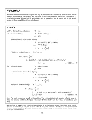 PROPRIETARY MATERIAL. © 2013 The McGraw-Hill Companies, Inc. All rights reserved. No part of this Manual may be displayed,
reproduced or distributed in any form or by any means, without the prior written permission of the publisher, or used beyond the limited
distribution to teachers and educators permitted by McGraw-Hill for their individual course preparation. If you are a student using this Manual,
you are using it without permission.
514
PROBLEM 13.7
Determine the maximum theoretical speed that may be achieved over a distance of 110 m by a car starting
from rest assuming there is no slipping. The coefficient of static friction between the tires and pavement is 0.75,
and 60 percent of the weight of the car is distributed over its front wheels and 40 percent over its rear wheels.
Assume (a) front-wheel drive, (b) rear-wheel drive.
SOLUTION
Let W be the weight and m the mass. W mg=
(a) Front wheel drive: 0.60 0.60
0.75s
N W mg
μ
= =
=
Maximum friction force without slipping:
1 2
2
1 2 2
(0.75)(0.60 ) 0.45
0.45
1
0,
2
sF N W mg
U Fd mgd
T T mv
μ
→
= = =
= =
= =
Principle of work and energy: 1 1 2 2T U T→+ =
2
2
2 2 2 2
2
1
0 0.45
2
(2)(0.45 ) (2)(0.45)(9.81 m/s )(110 m) 971.19 m /s
mgd mv
v gd
+ =
= = =
2 31.164 m/sv = 2 112.2 km/hv = 
(b) Rear wheel drive: 0.40 0.40
0.75s
N W mg
μ
= =
=
Maximum friction force without slipping:
1 2
2
1 2 2
(0.75)(0.40 ) 0.30
0.30
1
0,
2
sF N W mg
U Fd mgd
T T mv
μ
→
= = =
= =
= =
Principle of work and energy: 1 1 2 2T U T→+ =
2
2
2 2 2 2
2
1
0 0.30
2
(2)(0.30) (2)(0.30)(9.81 m/s )(110 m) 647.46 m /s
mgd mv
v gd
+ =
= = =
2 25.445 m/sv = 2 91.6 km/hv = 
Note: The car is treated as a particle in this problem. The weight distribution is assumed to be the same for
static and dynamic conditions. Compare with sample Problem 16.1 where the vehicle is treated as a rigid
body.
 