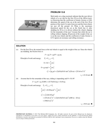 PROPRIETARY MATERIAL. © 2013 The McGraw-Hill Companies, Inc. All rights reserved. No part of this Manual may be displayed,
reproduced or distributed in any form or by any means, without the prior written permission of the publisher, or used beyond the limited
distribution to teachers and educators permitted by McGraw-Hill for their individual course preparation. If you are a student using this Manual,
you are using it without permission.
515
PROBLEM 13.8
Skid marks on a drag racetrack indicate that the rear (drive)
wheels of a car slip for the first 20 m of the 400-m track.
(a) Knowing that the coefficient of kinetic friction is 0.60,
determine the speed of the car at the end of the first 20-m
portion of the track if it starts from rest and the front wheels
are just off the ground. (b) What is the maximum
theoretical speed for the car at the finish line if, after
skidding for 20 m, it is driven without the wheels slipping
for the remainder of the race? Assume that while the car is
rolling without slipping, 60 percent of the weight of the car
is on the rear wheels and the coefficient of static friction is
0.75. Ignore air resistance and rolling resistance.
SOLUTION
(a) For the first 20 m, the normal force at the real wheels is equal to the weight of the car. Since the wheels
are skidding, the friction force is
k k kF N W mgμ μ μ= = =
Principle of work and energy: 1 1 2 2T U T→+ =
2
2
2
2
2 2 2 2
2
1
0
2
1
0
2
2 (2)(0.6)(9.81 m/s )(20 m) 235.44 m /s
k
k
Fd mv
mgd mv
v gd
μ
μ
+ =
+ =
= = =
  2 15.34 m/sv = 
(b) Assume that for the remainder of the race, sliding is impending and N = 0.6 W
(0.6 ) (0.75)(0.6 ) 0.45s sF N W mg mgμ μ= = = =
Principle of work and energy: 2 2 3 3T U T→+ =
2 2
2 3
1 1
(0.45 )
2 2
mv mg d mv′+ =
2 2
3 2
2 2 2
2 2
(2)(0.45)
235.44 m /s (2)(0.45)(9.81 m/s )(400 m 20 m)
3590.5 m /s
v v gd′=
= + −
=
3 59.9 m/sv = 
 