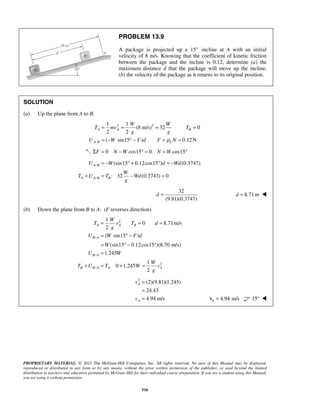 PROPRIETARY MATERIAL. © 2013 The McGraw-Hill Companies, Inc. All rights reserved. No part of this Manual may be displayed,
reproduced or distributed in any form or by any means, without the prior written permission of the publisher, or used beyond the limited
distribution to teachers and educators permitted by McGraw-Hill for their individual course preparation. If you are a student using this Manual,
you are using it without permission.
516
PROBLEM 13.9
A package is projected up a 15° incline at A with an initial
velocity of 8 m/s. Knowing that the coefficient of kinetic friction
between the package and the incline is 0.12, determine (a) the
maximum distance d that the package will move up the incline,
(b) the velocity of the package as it returns to its original position.
SOLUTION
(a) Up the plane from A to B:
2 21 1
(8 m/s) 32 0
2 2
( sin15 ) 0.12N
A A B
A B k
W W
T mv T
g g
U W F d F Nμ−
= = = =
= − ° − = =
0 cos15 0 cos15F N W N WΣ = − ° = = °
(sin15 0.12cos15 ) (0.3747)
: 32 (0.3743) 0
A B
A A B B
U W d Wd
W
T U T Wd
g
−
−
= − ° + ° = −
+ = − =
32
(9.81)(0.3747)
d = 8.71 md = 
(b) Down the plane from B to A: (F reverses direction)
2
2
1
0 8.71m/s
2
( sin15 )
(sin15 0.12cos15 )(8.70 m/s)
1.245
1
0 1.245
2
A A B
B A
B A
B B A A A
W
T v T d
g
U W F d
W
U W
W
T U T W v
g
−
−
−
= = =
= ° −
= ° − °
=
+ = + =
2
(2)(9.81)(1.245)
24.43
4.94 m/s
A
A
v
v
=
=
= 4.94 m/sA =v 15° 
 