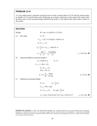 PROPRIETARY MATERIAL. © 2013 The McGraw-Hill Companies, Inc. All rights reserved. No part of this Manual may be displayed,
reproduced or distributed in any form or by any means, without the prior written permission of the publisher, or used beyond the limited
distribution to teachers and educators permitted by McGraw-Hill for their individual course preparation. If you are a student using this Manual,
you are using it without permission.
517
PROBLEM 13.10
A 1.4 kg model rocket is launched vertically from rest with a constant thrust of 25 N until the rocket reaches
an altitude of 15 m and the thrust ends. Neglecting air resistance, determine (a) the speed of the rocket when
the thrust ends, (b) the maximum height reached by the rocket, (c) the speed of the rocket when it returns to
the ground.
SOLUTION
Weight: (1.4)(9.81) 13.734 NW mg= = =
(a) First stage: 1 0T =
1 2 (25 13.734)(15) 169.0 N mU → = − = ⋅
1 1 2 2T U T→+ =
2
2 1 2
1
169.0 N m
2
T mv U →= = = ⋅
1 2
2
2 (2)(169.0)
1.4
U
v
m
→
= = 2 15.54 m/sv = 
(b) Unpowered flight to maximum height h:
2 169.0 N mT = ⋅ 3 0T =
2 3 ( 15)U W h→ = − −
2 2 3 3
2( 15)
T U T
W h T
→+ =
− =
2 169.0
15
13.734
T
h
W
− = =  27.3 mh = 
(c) Falling from maximum height:
2
3 4 4
3 4
2
3 3 4 4 4
1
0
2
1
: 0
2
T T mv
U Wh mgh
T U T mgh mv
→
→
= =
= =
= = + =
2 2 2 2
4 2 (2)(9.81 m/s )(27.3 m) 535.6 m /sv gh= = = 4 23.1 m/sv = 
 