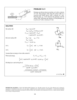 PROPRIETARY MATERIAL. © 2013 The McGraw-Hill Companies, Inc. All rights reserved. No part of this Manual may be displayed,
reproduced or distributed in any form or by any means, without the prior written permission of the publisher, or used beyond the limited
distribution to teachers and educators permitted by McGraw-Hill for their individual course preparation. If you are a student using this Manual,
you are using it without permission.
518
PROBLEM 13.11
Packages are thrown down an incline at A with a velocity
of 1 m/s. The packages slide along the surface ABC to a
conveyor belt which moves with a velocity of 2 m/s.
Knowing that 0.25kμ = between the packages and the
surface ABC, determine the distance d if the packages are
to arrive at C with a velocity of 2 m/s.
SOLUTION
On incline AB: cos30
0.25 cos 30
sin30
(sin30 cos30 )
AB
AB k AB
A B AB
k
N mg
F N mg
U mgd F d
mgd
μ
μ
→
= °
= = °
= ° −
= ° − °
On level surface BC: 7 mBC BC
BC k
B C k BC
N mg x
F mg
U mg x
μ
μ→
= =
=
= −
At A, 21
and 1m/s
2
A A AT mv v= =
At C, 21
and 2 m/s
2
C C CT mv v= =
Assume that no energy is lost at the corner B.
Work and energy. A A B B C CT U U T→ →+ + =
2 2
0
1 1
(sin30 cos30 )
2 2
A k k BCmv mgd mg x mvμ μ+ ° − ° − =
Dividing by m and solving for d,
2 2
2 2
/2 /2
(sin30 cos30 )
(2) /(2)(9.81) (0.25)(7) (1) /(2)(9.81)
sin30 0.25cos30
C k BC A
k
v g x v g
d
μ
μ
 + − =
° − °
+ −
=
° − °
6.71 md = 
 