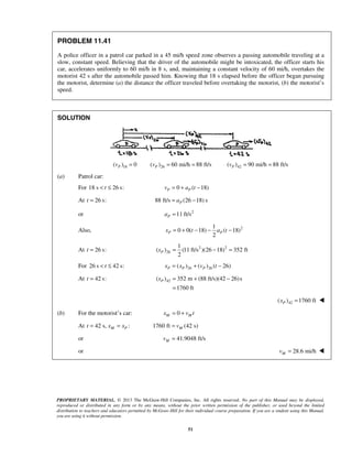 PROPRIETARY MATERIAL. © 2013 The McGraw-Hill Companies, Inc. All rights reserved. No part of this Manual may be displayed,
reproduced or distributed in any form or by any means, without the prior written permission of the publisher, or used beyond the limited
distribution to teachers and educators permitted by McGraw-Hill for their individual course preparation. If you are a student using this Manual,
you are using it without permission.
51
PROBLEM 11.41
A police officer in a patrol car parked in a 45 mi/h speed zone observes a passing automobile traveling at a
slow, constant speed. Believing that the driver of the automobile might be intoxicated, the officer starts his
car, accelerates uniformly to 60 mi/h in 8 s, and, maintaining a constant velocity of 60 mi/h, overtakes the
motorist 42 s after the automobile passed him. Knowing that 18 s elapsed before the officer began pursuing
the motorist, determine (a) the distance the officer traveled before overtaking the motorist, (b) the motorist’s
speed.
SOLUTION
18( ) 0Pv = 26( ) 60 mi/h 88 ft/sPv = = 42( ) 90 mi/h 88 ft/sPv = =
(a) Patrol car:
For 18 s 26 s:t< ≤ 0 ( 18)P Pv a t= + −
At 26 s:t = 88 ft/s (26 18) sPa= −
or 2
11 ft/sPa =
Also, 21
0 0( 18) ( 18)
2
P Px t a t= + − − −
At 26 s:t = 2 2
26
1
( ) (11 ft/s )(26 18) 352 ft
2
Px = − =
For 26 s 42 s:t< ≤ 26 26( ) ( ) ( 26)P P Px x v t= + −
At 42 s:t = 42( ) 352 m (88 ft/s)(42 26)s
1760 ft
Px = + −
=
42( ) 1760 ftPx = 
(b) For the motorist’s car: 0M Mx v t= +
At 42 s, :M Pt x x= = 1760 ft (42 s)Mv=
or 41.9048 ft/sMv =
or 28.6 mi/hMv = 
 