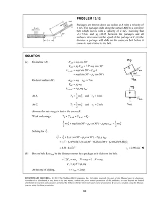 PROPRIETARY MATERIAL. © 2013 The McGraw-Hill Companies, Inc. All rights reserved. No part of this Manual may be displayed,
reproduced or distributed in any form or by any means, without the prior written permission of the publisher, or used beyond the limited
distribution to teachers and educators permitted by McGraw-Hill for their individual course preparation. If you are a student using this Manual,
you are using it without permission.
519
PROBLEM 13.12
Packages are thrown down an incline at A with a velocity of
1 m/s. The packages slide along the surface ABC to a conveyor
belt which moves with a velocity of 2 m/s. Knowing that
7.5 md = and 0.25kμ = between the packages and all
surfaces, determine (a) the speed of the package at C, (b) the
distance a package will slide on the conveyor belt before it
comes to rest relative to the belt.
SOLUTION
(a) On incline AB: cos 30
0.25 cos 30
sin 30
(sin 30 cos 30 )
AB
AB k AB
A B AB
k
N mg
F N mg
U mgd F d
mgd
μ
μ
→
= °
= = °
= ° −
= ° − °
On level surface BC: 7 mBC BC
BC k
B C k BC
N mg x
F mg
U mg x
μ
μ→
= =
=
= −
At A, 21
and 1m/s
2
A A AT mv v= =
At C, 21
and 2 m/s
2
C C CT mv v= =
Assume that no energy is lost at the corner B.
Work and energy. A A B B C CT U U T→ →+ + =
2 2
0
1 1
(sin30 cos30 )
2 2
A k k BCmv mgd mg x mvμ μ+ ° − ° − =
Solving for 2
Cv ,
2 2
2
2 (sin30 cos30 ) 2
(1) (2)(9.81)(7.5)(sin30 0.25cos30 ) (2)(0.25)(9.81)(7)
C A k k BCv v gd g xμ μ= + ° − ° −
= + ° − ° −
2 2
8.3811 m /s= 2.90 m/sCv = 
(b) Box on belt: Let beltx be the distance moves by a package as it slides on the belt.
0y y
x k k
F ma N mg N mg
F N mgμ μ
Σ = − = =
= =
At the end of sliding, belt 2 m/sv v= =
 