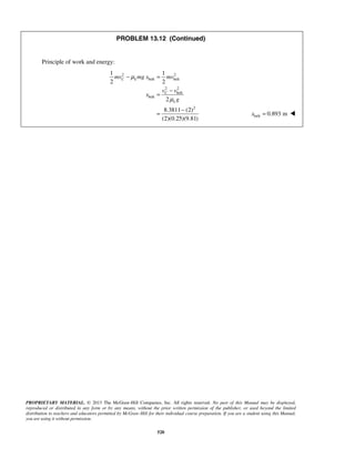 PROPRIETARY MATERIAL. © 2013 The McGraw-Hill Companies, Inc. All rights reserved. No part of this Manual may be displayed,
reproduced or distributed in any form or by any means, without the prior written permission of the publisher, or used beyond the limited
distribution to teachers and educators permitted by McGraw-Hill for their individual course preparation. If you are a student using this Manual,
you are using it without permission.
520
PROBLEM 13.12 (Continued)
Principle of work and energy:
2 2
belt belt
2 2
belt
belt
2
1 1
2 2
2
8.3811 (2)
(2)(0.25)(9.81)
C k
C
k
mv mg x mv
v v
x
g
μ
μ
− =
−
=
−
= belt 0.893 mx = 
 