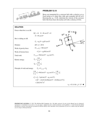 PROPRIETARY MATERIAL. © 2013 The McGraw-Hill Companies, Inc. All rights reserved. No part of this Manual may be displayed,
reproduced or distributed in any form or by any means, without the prior written permission of the publisher, or used beyond the limited
distribution to teachers and educators permitted by McGraw-Hill for their individual course preparation. If you are a student using this Manual,
you are using it without permission.
521
PROBLEM 13.13
Boxes are transported by a conveyor belt with a velocity v0 to a
fixed incline at A where they slide and eventually fall off at B.
Knowing that 0.40,kμ = determine the velocity of the conveyor
belt if the boxes leave the incline at B with a velocity of 8 ft/s.
SOLUTION
Forces when box is on AB.
0: cos15 0
cos15
yF N W
N W
Σ = − ° =
= °
Box is sliding on AB.
cos15f k kF N Wμ μ= = °
Distance 20 ftAB d= =
Work of gravity force: ( ) sin15A B gU Wd− = °
Work of friction force: cos15f kF d Wdμ− = − °
Total work (sin15 sin15 )A B kU Wd μ→ = ° − °
Kinetic energy:
2
0
2
1
2
1
2
A
B B
W
T v
g
W
T v
g
=
=
Principle of work and energy: A A B BT U T→+ =
2 2
0
1 1
(sin15 cos15 )
2 2
k B
W W
v Wd v
g g
μ+ ° − ° =
2 2
0
2
2 2
2 (sin15 cos15 )
(8) (2)(32.2)(20)[sin15 (0.40)(cos15 )]
228.29 ft /s
B kv v gd μ= − ° − °
= − ° − °
=
0 15.11 ft/s=v 15° 
 