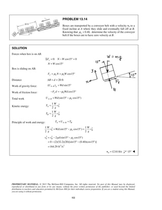 PROPRIETARY MATERIAL. © 2013 The McGraw-Hill Companies, Inc. All rights reserved. No part of this Manual may be displayed,
reproduced or distributed in any form or by any means, without the prior written permission of the publisher, or used beyond the limited
distribution to teachers and educators permitted by McGraw-Hill for their individual course preparation. If you are a student using this Manual,
you are using it without permission.
522
PROBLEM 13.14
Boxes are transported by a conveyor belt with a velocity v0 to a
fixed incline at A where they slide and eventually fall off at B.
Knowing that 0.40,kμ = determine the velocity of the conveyor
belt if the boxes are to have zero velocity at B.
SOLUTION
Forces when box is on AB.
0: cos15 0
cos15
yF N W
N W
Σ = − ° =
= °
Box is sliding on AB.
cos15f k kF N Wμ μ= = °
Distance 20 ftAB d= =
Work of gravity force: ( ) sin15A B gU Wd− = °
Work of friction force: cos15f kF d Wdμ− = − °
Total work (sin15 cos15 )A B kU Wd μ− = ° − °
Kinetic energy:
2
0
2
1
2
1
2
A
B B
W
T v
g
W
T v
g
=
=
Principle of work and energy: A A B BT U T−+ =
2 2
0
1 1
(sin15 cos15 )
2 2
k B
W W
v Wd v
g g
μ+ ° − ° =
2 2
0
2 2
2 (sin15 cos15 )
0 (2)(32.2)(20)[sin15 (0.40)(cos15 )]
164.29 ft /s
B kv v gd μ= − ° − °
= − ° − °
=
0 12.81ft/s=v 15° 
 