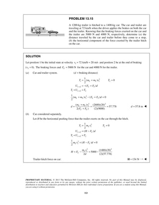PROPRIETARY MATERIAL. © 2013 The McGraw-Hill Companies, Inc. All rights reserved. No part of this Manual may be displayed,
reproduced or distributed in any form or by any means, without the prior written permission of the publisher, or used beyond the limited
distribution to teachers and educators permitted by McGraw-Hill for their individual course preparation. If you are a student using this Manual,
you are using it without permission.
523
PROBLEM 13.15
A 1200-kg trailer is hitched to a 1400-kg car. The car and trailer are
traveling at 72 km/h when the driver applies the brakes on both the car
and the trailer. Knowing that the braking forces exerted on the car and
the trailer are 5000 N and 4000 N, respectively, determine (a) the
distance traveled by the car and trailer before they come to a stop,
(b) the horizontal component of the force exerted by the trailer hitch
on the car.
SOLUTION
Let position 1 be the initial state at velocity 1 72 km/h 20 m/sv = = and position 2 be at the end of braking
2( 0).v = The braking forces and 5000 NCF = for the car and 4000 N for the trailer.
(a) Car and trailer system. ( braking distance)d =
2
1 1 2
1 2
1 1 2 2
1
( ) 0
2
( )
C T
C T
T m m v T
U F F d
T U T
→
→
= + =
= − +
+ =
2
1
1
( ) ( ) 0
2
C T C Tm m v F F d+ − + =
2 2
1( ) (2600)(20)
57.778
2( ) (2)(9000)
C T
C T
m m v
d
F F
+
= = =
+
57.8 md = 
(b) Car considered separately.
Let H be the horizontal pushing force that the trailer exerts on the car through the hitch.
2
1 1 2
1 2
1 1 2 2
1
0
2
( )
C
C
T m v T
U H F d
T U T
→
→
= =
= −
+ =
2
1
1
( ) 0
2
C Cm v H F d+ − =
2 2
1 (1400)(20)
5000
2 (2)(57.778)
C
C
m v
H F
d
= − = −
Trailer hitch force on car: 154 N=H 
 