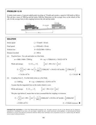 PROPRIETARY MATERIAL. © 2013 The McGraw-Hill Companies, Inc. All rights reserved. No part of this Manual may be displayed,
reproduced or distributed in any form or by any means, without the prior written permission of the publisher, or used beyond the limited
distribution to teachers and educators permitted by McGraw-Hill for their individual course preparation. If you are a student using this Manual,
you are using it without permission.
524
PROBLEM 13.16
A trailer truck enters a 2 percent uphill grade traveling at 72 km/h and reaches a speed of 108 km/h in 300 m.
The cab has a mass of 1800 kg and the trailer 5400 kg. Determine (a) the average force at the wheels of the
cab, (b) the average force in the coupling between the cab and the trailer.
SOLUTION
Initial speed: 1 72 km/h 20 m/sv = =
Final speed: 2 108 km/h 30 m/sv = =
Vertical rise: (0.02)(300) 6.00 mh = =
Distance traveled: 300 md =
(a) Traction force. Use cab and trailer as a free body.
1800 5400 7200 kgm = + = 3
(7200)(9.81) 70.632 10 NW mg= = = ×
Work and energy: 1 1 2 2T U T→+ = 2 2
1 2
1 1
2 2
tmv Wh F d mv− + =
2 2 2 3 2
1 1
1 1 1 1 1
(7200)(30) (70.632 10 )(6.00) (7200)(20)
2 300 2 2
tF mv Wh mv
d
   
= + − = + × −     
3
7.4126 10 N= × 7.41kNtF = 
(b) Coupling force .cF Use the trailer alone as a free body.
3
5400 kg (5400)(9.81) 52.974 10 Nm W mg= = = = ×
Assume that the tangential force at the trailer wheels is zero.
Work and energy: 1 1 2 2T U T→+ = 2 2
1 2
1 1
2 2
cmv Wh F d mv− + =
The plus sign before cF means that we have assumed that the coupling is in tension.
2 2 2 3 2
2 1
1 1 1 1 1 1
(5400)(30) (52.974 10 )(6.00) (5400)(20)
2 2 300 2 2
cF mv Wh mv
d
   
= + − = + × −     
3
5.5595 10 N= × 5.56 kN (tension)cF = 
 