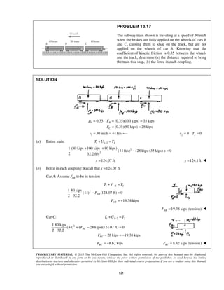 PROPRIETARY MATERIAL. © 2013 The McGraw-Hill Companies, Inc. All rights reserved. No part of this Manual may be displayed,
reproduced or distributed in any form or by any means, without the prior written permission of the publisher, or used beyond the limited
distribution to teachers and educators permitted by McGraw-Hill for their individual course preparation. If you are a student using this Manual,
you are using it without permission.
525
PROBLEM 13.17
The subway train shown is traveling at a speed of 30 mi/h
when the brakes are fully applied on the wheels of cars B
and C, causing them to slide on the track, but are not
applied on the wheels of car A. Knowing that the
coefficient of kinetic friction is 0.35 between the wheels
and the track, determine (a) the distance required to bring
the train to a stop, (b) the force in each coupling.
SOLUTION
0.35 (0.35)(100 kips) 35 kips
(0.35)(80 kips) 28 kips
k B
C
F
F
μ = = =
= =
1 30 mi/h 44 ft/sv = = 2 20 0v T= =
(a) Entire train: 1 1 2 2T U T−+ =
2
2
1 (80 kips 100 kips 80 kips)
(44 ft/s) (28 kips 35 kips) 0
2 32.2 ft/s
x
+ +
− + =
  124.07 ftx =  124.1ftx = 
(b) Force in each coupling: Recall that 124.07 ftx =
Car A: Assume ABF to be in tension
1 1 2 2
21 80 kips
(44) (124.07 ft) 0
2 32.2
19.38 kips
AB
AB
T V T
F
F
−+ =
− =
= +
19.38 kips (tension)ABF = 
Car C: 1 1 2 2T U T−+ =
21 80 kips
(44) ( 28 kips)(124.07 ft) 0
2 32.2
28 kips 19.38 kips
BC
BC
F
F
+ − =
− = −
8.62 kipsBCF = + 8.62 kips (tension)BCF = 
 
