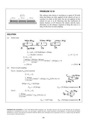 PROPRIETARY MATERIAL. © 2013 The McGraw-Hill Companies, Inc. All rights reserved. No part of this Manual may be displayed,
reproduced or distributed in any form or by any means, without the prior written permission of the publisher, or used beyond the limited
distribution to teachers and educators permitted by McGraw-Hill for their individual course preparation. If you are a student using this Manual,
you are using it without permission.
526
PROBLEM 13.18
The subway train shown is traveling at a speed of 30 mi/h
when the brakes are fully applied on the wheels of cars A,
causing it to slide on the track, but are not applied on the
wheels of cars A or B. Knowing that the coefficient of
kinetic friction is 0.35 between the wheels and the track,
determine (a) the distance required to bring the train to a
stop, (b) the force in each coupling.
SOLUTION
(a) Entire train:
1
(0.35)(80 kips) 28 kips
30 mi/h 44 ft/s
A AF N
v
μ= = =
= = ← 2 20 0v T= =
1 1 2 2
2
2
1 (80 kips 100 kips 80 kips)
(44 ft/s) (28 kips) 0
2 32.2 ft/s
T V T
x
−+ =
+ +
− =
279.1 ftx = 279 ftx = 
(b) Force in each coupling:
Car A: Assume ABF to be in tension
1 1 2 2T V T−+ =
2
2
1 80 kips
(44ft/s) (28 kips )(279.1 ft) 0
2 32.2 ft/s
ABF− + =
28 kips 8.62 kipsABF+ = +
19.38 kipsABF = − 19.38 kips (compression)ABF = 
Car C: 1 1 2 2T V T−+ =
2
2
1 80 kips
(44 ft/s) (279.1ft) 0
2 32.2 ft/s
BCF+ =
8.617 kipsBCF = − 8.62 kips (compression)BCF = 
 