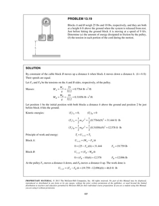 PROPRIETARY MATERIAL. © 2013 The McGraw-Hill Companies, Inc. All rights reserved. No part of this Manual may be displayed,
reproduced or distributed in any form or by any means, without the prior written permission of the publisher, or used beyond the limited
distribution to teachers and educators permitted by McGraw-Hill for their individual course preparation. If you are a student using this Manual,
you are using it without permission.
527
PROBLEM 13.19
Blocks A and B weigh 25 lbs and 10 lbs, respectively, and they are both
at a height 6 ft above the ground when the system is released from rest.
Just before hitting the ground block A is moving at a speed of 9 ft/s.
Determine (a) the amount of energy dissipated in friction by the pulley,
(b) the tension in each portion of the cord during the motion.
SOLUTION
By constraint of the cable block B moves up a distance h when block A moves down a distance h. ( 6 ft)h =
Their speeds are equal.
Let FA and FB be the tensions on the A and B sides, respectively, of the pulley.
Masses: 2
2
25
0.7764 lb s /ft
32.2
10
0.31056 lb s /ft
32.2
A
A
B
B
W
M
g
W
M
g
= = = ⋅
= = = ⋅
Let position 1 be the initial position with both blocks a distance h above the ground and position 2 be just
before block A hits the ground.
Kinetic energies: 1 1( ) 0, ( ) 0A BT T= =
2 2
2
2 2
2
1 1
( ) (0.7764)(9) 31.444 ft lb
2 2
1 1
( ) (0.31056)(9) 12.578 ft lb
2 2
A A
B B
T m v
T m v
= = = ⋅
= = = ⋅
Principle of work and energy: 1 1 2 2T U T→+ =
Block A: 1 2 ( )A AU W F h→ = −
0 (25 )(6) 31.444AF+ − = 19.759 lbAF =
Block B: 1 2 ( )B BU F W h→ = −
0 ( 10)(6) 12.578BF+ − = 12.096 lbBF =
At the pulley FA moves a distance h down, and FB moves a distance h up. The work done is
1 2 ( ) (19.759 12.096)(6) 46.0 ft lbA BU F F h→ = − = − = ⋅
 