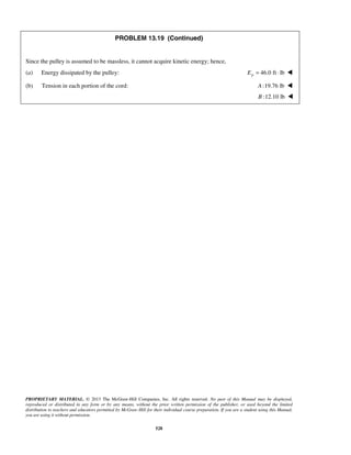 PROPRIETARY MATERIAL. © 2013 The McGraw-Hill Companies, Inc. All rights reserved. No part of this Manual may be displayed,
reproduced or distributed in any form or by any means, without the prior written permission of the publisher, or used beyond the limited
distribution to teachers and educators permitted by McGraw-Hill for their individual course preparation. If you are a student using this Manual,
you are using it without permission.
528
PROBLEM 13.19 (Continued)
Since the pulley is assumed to be massless, it cannot acquire kinetic energy; hence,
(a) Energy dissipated by the pulley: 46.0 ft lbpE = ⋅ 
(b) Tension in each portion of the cord: :19.76 lbA 
:12.10 lbB 
 