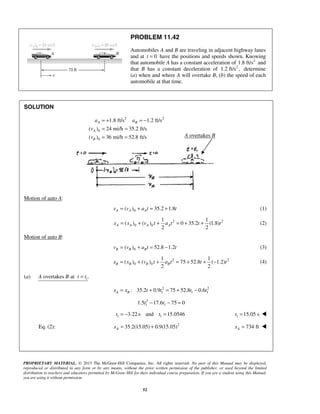 PROPRIETARY MATERIAL. © 2013 The McGraw-Hill Companies, Inc. All rights reserved. No part of this Manual may be displayed,
reproduced or distributed in any form or by any means, without the prior written permission of the publisher, or used beyond the limited
distribution to teachers and educators permitted by McGraw-Hill for their individual course preparation. If you are a student using this Manual,
you are using it without permission.
52
PROBLEM 11.42
Automobiles A and B are traveling in adjacent highway lanes
and at 0t = have the positions and speeds shown. Knowing
that automobile A has a constant acceleration of 2
1.8 ft/s and
that B has a constant deceleration of 2
1.2 ft/s , determine
(a) when and where A will overtake B, (b) the speed of each
automobile at that time.
SOLUTION
2 2
0
0
1.8 ft/s 1.2 ft/s
( ) 24 mi/h 35.2 ft/s
( ) 36 mi/h 52.8 ft/s
A B
A
B
a a
v
v
= + = −
= =
= =
Motion of auto A:
0( ) 35.2 1.8A A Av v a t t= + = + (1)
2 2
0 0
1 1
( ) ( ) 0 35.2 (1.8)
2 2
A A A Ax x v t a t t t= + + = + + (2)
Motion of auto B:
0( ) 52.8 1.2B B Bv v a t t= + = − (3)
2 2
0 0
1 1
( ) ( ) 75 52.8 ( 1.2)
2 2
B B B Bx x v t a t t t= + + = + + − (4)
(a) 1overtakes at .A B t t=
2 2
1 1 1: 35.2 0.9 75 52.8 0.6A Bx x t t t t= + = + −
2
1 11.5 17.6 75 0t t− − =
1 13.22 s and 15.0546t t= − = 1 15.05 st = 
Eq. (2): 2
35.2(15.05) 0.9(15.05)Ax = + 734 ftAx = 
A overtakes B
 