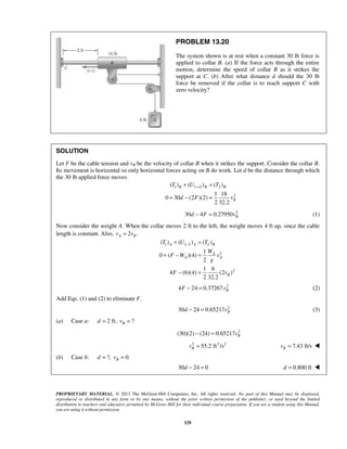 PROPRIETARY MATERIAL. © 2013 The McGraw-Hill Companies, Inc. All rights reserved. No part of this Manual may be displayed,
reproduced or distributed in any form or by any means, without the prior written permission of the publisher, or used beyond the limited
distribution to teachers and educators permitted by McGraw-Hill for their individual course preparation. If you are a student using this Manual,
you are using it without permission.
529
PROBLEM 13.20
The system shown is at rest when a constant 30 lb force is
applied to collar B. (a) If the force acts through the entire
motion, determine the speed of collar B as it strikes the
support at C. (b) After what distance d should the 30 lb
force be removed if the collar is to reach support C with
zero velocity?
SOLUTION
Let F be the cable tension and vB be the velocity of collar B when it strikes the support. Consider the collar B.
Its movement is horizontal so only horizontal forces acting on B do work. Let d be the distance through which
the 30 lb applied force moves.
1 1 2 2
2
( ) ( ) ( )
1 18
0 30 (2 )(2)
2 32.2
B B B
B
T U T
d F v
→+ =
+ − =
2
30 4 0.27950 Bd F v− = (1)
Now consider the weight A. When the collar moves 2 ft to the left, the weight moves 4 ft up, since the cable
length is constant. Also, 2 .A Bv v=
1 1 2 2
2
2
( ) ( ) ( )
1
0 ( )(4)
2
1 6
4 (6)(4) (2 )
2 32.2
A A B
A
A A
B
T U T
W
F W v
g
F v
−+ =
+ − =
− =
2
4 24 0.37267 BF v− = (2)
Add Eqs. (1) and (2) to eliminate F.
2
30 24 0.65217 Bd v− = (3)
(a) Case a: 2 ft, ?Bd v= =
2
(30)(2) (24) 0.65217 Bv− =
2 2 2
55.2 ft /sBv = 7.43 ft/sBv = 
(b) Case b: ?, 0.Bd v= =
30 24 0d − = 0.800 ftd = 
 