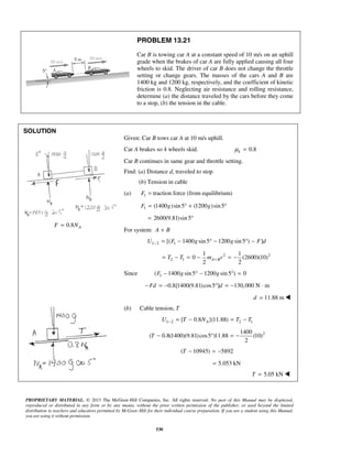 PROPRIETARY MATERIAL. © 2013 The McGraw-Hill Companies, Inc. All rights reserved. No part of this Manual may be displayed,
reproduced or distributed in any form or by any means, without the prior written permission of the publisher, or used beyond the limited
distribution to teachers and educators permitted by McGraw-Hill for their individual course preparation. If you are a student using this Manual,
you are using it without permission.
530
PROBLEM 13.21
Car B is towing car A at a constant speed of 10 m/s on an uphill
grade when the brakes of car A are fully applied causing all four
wheels to skid. The driver of car B does not change the throttle
setting or change gears. The masses of the cars A and B are
1400 kg and 1200 kg, respectively, and the coefficient of kinetic
friction is 0.8. Neglecting air resistance and rolling resistance,
determine (a) the distance traveled by the cars before they come
to a stop, (b) the tension in the cable.
SOLUTION
0.8 AF N=
Given: Car B tows car A at 10 m/s uphill.
Car A brakes so 4 wheels skid. 0.8kμ =
Car B continues in same gear and throttle setting.
Find: (a) Distance d, traveled to stop
(b) Tension in cable
(a) 1F = traction force (from equilibrium)
1 (1400 )sin5 (1200 )sin5F g g= ° + °
2600(9.81)sin5= °
For system: A B+
1 2 1[( 1400 sin5 1200 sin5 ) ]U F g g F d− = − ° − ° −
2 2
2 1
1 1
0 (2600)(10)
2 2
A BT T m v+= − = − = −
Since 1( 1400 sin5 1200 sin5 ) 0F g g− ° − ° =
0.8[1400(9.81)cos5 ] 130,000 N mFd d− = − ° = − ⋅
11.88 md = 
(b) Cable tension, T
1 2 2 1[ 0.8 ](11.88)AU T N T T− = − = −
21400
( 0.8(1400)(9.81)cos5 )11.88 (10)
2
T − ° = −
( 10945) 5892T − = −
5.053 kN=
5.05 kNT = 
 
