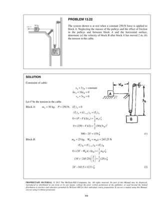 PROPRIETARY MATERIAL. © 2013 The McGraw-Hill Companies, Inc. All rights reserved. No part of this Manual may be displayed,
reproduced or distributed in any form or by any means, without the prior written permission of the publisher, or used beyond the limited
distribution to teachers and educators permitted by McGraw-Hill for their individual course preparation. If you are a student using this Manual,
you are using it without permission.
531
PROBLEM 13.22
The system shown is at rest when a constant 250-N force is applied to
block A. Neglecting the masses of the pulleys and the effect of friction
in the pulleys and between block A and the horizontal surface,
determine (a) the velocity of block B after block A has moved 2 m, (b)
the tension in the cable.
SOLUTION
Constraint of cable:
3 constant
3 0
3 0
A B
A B
A B
x y
x y
v v
+ =
Δ + Δ =
+ =
Let F be the tension in the cable.
Block A: 130 kg, 250 N, ( ) 0A Am P T= = =
1 1 2 2
2
2
( ) ( ) ( )
1
0 ( )( )
2
1
0 (250 )(2) (30)(3 )
2
A A A
A A A
B
T U T
P F x m v
F v
→+ =
+ − Δ =
+ − =
2
500 2 135 BF v− = (1)
Block B: 25 kg, 245.25 NB B Bm W m g= = =
1 1 2 2
2
2
( ) ( ) ( )
1
0 (3 )( )
2
2 1
(3 ) 245.25) (25)
3 2
B B B
B B B B
B
T U T
F W y m v
F v
→+ =
+ − −Δ =
 
− = 
 
2
2 163.5 12.5 BF v− = (2)
 