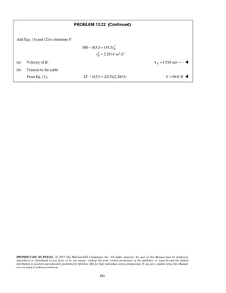 PROPRIETARY MATERIAL. © 2013 The McGraw-Hill Companies, Inc. All rights reserved. No part of this Manual may be displayed,
reproduced or distributed in any form or by any means, without the prior written permission of the publisher, or used beyond the limited
distribution to teachers and educators permitted by McGraw-Hill for their individual course preparation. If you are a student using this Manual,
you are using it without permission.
532
PROBLEM 13.22 (Continued)
Add Eqs. (1) and (2) to eliminate F.
2
2 2 2
500 163.5 147.5
2.2814 m /s
B
B
v
v
− =
=
(a) Velocity of B. 1.510 m/sB =v 
(b) Tension in the cable.
From Eq. (2), 2 163.5 (12.5)(2.2814)F − = 96.0 NF = 
 