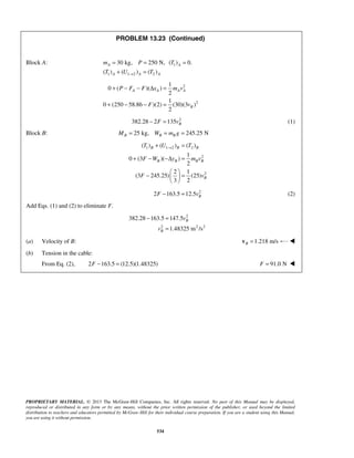 PROPRIETARY MATERIAL. © 2013 The McGraw-Hill Companies, Inc. All rights reserved. No part of this Manual may be displayed,
reproduced or distributed in any form or by any means, without the prior written permission of the publisher, or used beyond the limited
distribution to teachers and educators permitted by McGraw-Hill for their individual course preparation. If you are a student using this Manual,
you are using it without permission.
534
PROBLEM 13.23 (Continued)
Block A: 1
1 1 2 2
30 kg, 250 N, ( ) 0.
( ) ( ) ( )
A A
A A A
m P T
T U T→
= = =
+ =
2
2
1
0 ( )( )
2
1
0 (250 58.86 )(2) (30)(3 )
2
A A A A
B
P F F x m v
F v
+ − − Δ =
+ − − =
2
382.28 2 135 BF v− = (1)
Block B: 25 kg, 245.25 NB B BM W m g= = =
1 1 2 2
2
2
( ) ( ) ( )
1
0 (3 )( )
2
2 1
(3 245.25) (25)
3 2
B B B
B B B B
B
T U T
F W y m v
F v
→+ =
+ − −Δ =
 
− = 
 
2
2 163.5 12.5 BF v− = (2)
Add Eqs. (1) and (2) to eliminate F.
2
2 2 2
382.28 163.5 147.5
1.48325 m /s
B
B
v
v
− =
=
(a) Velocity of B: 1.218 m/sB =v 
(b) Tension in the cable:
From Eq. (2), 2 163.5 (12.5)(1.48325)F − = 91.0 NF = 
 