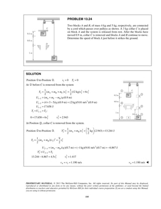 PROPRIETARY MATERIAL. © 2013 The McGraw-Hill Companies, Inc. All rights reserved. No part of this Manual may be displayed,
reproduced or distributed in any form or by any means, without the prior written permission of the publisher, or used beyond the limited
distribution to teachers and educators permitted by McGraw-Hill for their individual course preparation. If you are a student using this Manual,
you are using it without permission.
535
PROBLEM 13.24
Two blocks A and B, of mass 4 kg and 5 kg, respectively, are connected
by a cord which passes over pulleys as shown. A 3 kg collar C is placed
on block A and the system is released from rest. After the blocks have
moved 0.9 m, collar C is removed and blocks A and B continue to move.
Determine the speed of block A just before it strikes the ground.
SOLUTION
Position to Position .  1 10 0v T= =
At  before C is removed from the system
2 2 2
2 2 2 2
1 2
2
1 2
1 2
1 1 2 2
1 1
( ) (12 kg) 6
2 2
( ) (0.9 m)
(4 3 5)( )(0.9 m) (2 kg)(9.81 m/s )(0.9 m)
17.658 J
:
A B C
A C B
T m m m v v v
U m m m g
U g
U
T U T
−
−
−
−
= + + = =
= + −
= + − =
=
+ =
2 2
2 20 17.658 6 2.943v v+ = =
At Position , collar C is removed from the system.
Position to Position .  2
2 2
1 9
( ) kg (2.943) 13.244 J
2 2
A BT m m v
 
′ = + = = 
 
2 2
3 3 3
1 9
( )( )
2 2
A BT m m v v= + =
2
2 3
2 2 3 3
2 2
3 3
( )( )(0.7 m) ( 1kg)(9.81 m/s )(0.7 m) 6.867 J
13.244 6.867 4.5 1.417
A BU m m g
T U T
v v
′−
−
= − = − = −
′ + =
− = =
3 1.190 m/sAv v= = 1.190 m/sAv = 
 