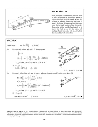 PROPRIETARY MATERIAL. © 2013 The McGraw-Hill Companies, Inc. All rights reserved. No part of this Manual may be displayed,
reproduced or distributed in any form or by any means, without the prior written permission of the publisher, or used beyond the limited
distribution to teachers and educators permitted by McGraw-Hill for their individual course preparation. If you are a student using this Manual,
you are using it without permission.
536
PROBLEM 13.25
Four packages, each weighing 6 lb, are held
in place by friction on a conveyor which is
disengaged from its drive motor. When the
system is released from rest, package 1
leaves the belt at A just as package 4 comes
onto the inclined portion of the belt at B.
Determine (a) the speed of package 2 as it
leaves the belt at A, (b) the speed of
package 3 as it leaves the belt at A. Neglect
the mass of the belt and rollers.
SOLUTION
Slope angle: sin
6 ft
23.6
15 ft
β β= = °
(a) Package falls off the belt and 2, 3, 4 move down
2 2 2
2 2 2 22
6
2 ft.
3
1 3 6 lb
3 0.2795
2 2 32.2 ft/s
T mv v v
=
  
= = =       
1 2 (3)( )( ) (3)(6 lb)(2 ft) 36 lb ftU W R− = = = ⋅
1 1 2 2
2 2
2 20 36 0.2795 128.8
T U T
v v
−+ =
+ = =
2 11.35 ft/s=v 23.6° 
(b) Package 2 falls off the belt and its energy is lost to the system and 3 and 4 move down 2 ft.

2
2 2 2
2
2 2 2
3 3 3 32
1 6 lb
(2) (128.8)
2 32 ft/s
24 lb ft
1 6 lb
(2) ( ) 0.18634
2 32.2 ft/s
T mv
T
T mv v v
  
′ = =        
′ = ⋅
  
= = =       

 2 3
2 2 3 3
(2)( )(2) (2)(6 lb)(2 ft) 24 lb ftU W
T U T
−
−
= = = ⋅
+ =

 2 2
3 324 24 0.18634 257.6v v+ = =  3 16.05 ft/s=v 23.6° 
 