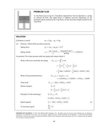 PROPRIETARY MATERIAL. © 2013 The McGraw-Hill Companies, Inc. All rights reserved. No part of this Manual may be displayed,
reproduced or distributed in any form or by any means, without the prior written permission of the publisher, or used beyond the limited
distribution to teachers and educators permitted by McGraw-Hill for their individual course preparation. If you are a student using this Manual,
you are using it without permission.
537
PROBLEM 13.26
A 3-kg block rests on top of a 2-kg block supported by, but not attached to, a spring
of constant 40 N/m. The upper block is suddenly removed. Determine (a) the
maximum speed reached by the 2-kg block, (b) the maximum height reached by the
2-kg block.
SOLUTION
Call blocks A and B. 2 kg, 3 kgA Bm m= =
(a) Position 1: Block B has just been removed.
Spring force: ( )S A BF m m g k x= − + = −
Spring stretch:
2
1
( ) (5 kg)(9.81 m/s )
1.22625 m
40 N/m
A Bm m g
x
k
+
= − = − = −
Let position 2 be a later position while the spring still contacts block A.
Work of the force exerted by the spring:
2
1
2
1
1 2
2 2 2
1 2
2 2 2
2 2
( )
1 1 1
2 2 2
1 1
(40)( 1.22625) (40) 30.074 20
2 2
x
e
x
x
x
U k xdx
k x k x k x
x x
→ = −
= − = −
= − − = −

Work of the gravitational force: 1 2 2 1
2 2
( ) ( )
(2)(9.81)( 1.22625) 19.62 24.059
g AU m g x x
x x
→ = − −
= − + = − −
Total work: 2
1 2 2 220 19.62 6.015U x x→ = − + +
Kinetic energies: 1
2 2 2
2 2 2 2
0
1 1
(2)
2 2
A
T
T m v v v
=
= = =
Principle of work and energy: 1 1 2 2T U T→+ =
2 2
2 2 20 20 19.62 6.015x x v+ − + =
Speed squared: 2 2
2 2 220 19.62 6.015v x x= − − + (1)
At maximum speed, 2
2
0
dv
dx
=
 
