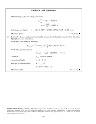 PROPRIETARY MATERIAL. © 2013 The McGraw-Hill Companies, Inc. All rights reserved. No part of this Manual may be displayed,
reproduced or distributed in any form or by any means, without the prior written permission of the publisher, or used beyond the limited
distribution to teachers and educators permitted by McGraw-Hill for their individual course preparation. If you are a student using this Manual,
you are using it without permission.
538
PROBLEM 13.26 (Continued)
Differentiating Eq. (1), and setting equal to zero,
2
2 2
2
2 40 19.62 0
19.62
0.4905 m
40
dv
v x
dx
x
= − = − =
= − = −
Substituting into Eq. (1), 2 2 2 2
2 (20)( 0.4905) (19.62)( 0.4905) 6.015 10.827 m /sv = − − − − + =
Maximum speed: 2
3.29 m/sv = 
(b) Position 3: Block A reaches maximum height. Assume that the block has separated from the spring.
Spring force is zero at separation.
Work of the force exerted by the spring:
1
0
2 2
1 3 1
1 1
( ) (40)(1.22625) 30.074 J
2 2
e
x
U kxdx kx→ = − = = =
Work of the gravitational force:
1 3( ) (2)(9.81) 19.62g AU m gh h h→ = − = − = −
Total work: 1 3 30.074 19.62U h→ = −
At maximum height, 3 30, 0v T= =
Principle of work and energy: 1 1 3 3T U T→+ =
0 30.074 19.62 0h+ − =
Maximum height: 1.533 mh = 
 