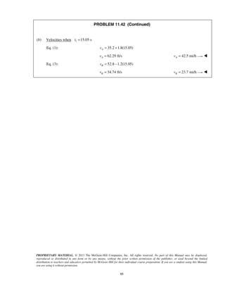 PROPRIETARY MATERIAL. © 2013 The McGraw-Hill Companies, Inc. All rights reserved. No part of this Manual may be displayed,
reproduced or distributed in any form or by any means, without the prior written permission of the publisher, or used beyond the limited
distribution to teachers and educators permitted by McGraw-Hill for their individual course preparation. If you are a student using this Manual,
you are using it without permission.
53
PROBLEM 11.42 (Continued)
(b) Velocities when 1 15.05 st =
Eq. (1): 35.2 1.8(15.05)Av = +
62.29 ft/sAv = 42.5 mi/hAv = 
Eq. (3): 52.8 1.2(15.05)Bv = −
34.74 ft/sBv = 23.7 mi/hBv = 
 