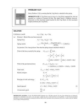 PROPRIETARY MATERIAL. © 2013 The McGraw-Hill Companies, Inc. All rights reserved. No part of this Manual may be displayed,
reproduced or distributed in any form or by any means, without the prior written permission of the publisher, or used beyond the limited
distribution to teachers and educators permitted by McGraw-Hill for their individual course preparation. If you are a student using this Manual,
you are using it without permission.
539
PROBLEM 13.27
Solve Problem 13.26, assuming that the 2-kg block is attached to the spring.
PROBLEM 13.26 A 3-kg block rests on top of a 2-kg block supported by, but not
attached to, a spring of constant 40 N/m. The upper block is suddenly removed.
Determine (a) the maximum speed reached by the 2-kg block, (b) the maximum
height reached by the 2-kg block.
SOLUTION
Call blocks A and B. 2 kg, 3 kgA Bm m= =
(a) Position 1: Block B has just been removed.
Spring force: 1( )S A BF m m g kx= − + = −
Spring stretch:
2
1
( ) (5 kg)(9.81 m/s )
1.22625 m
40 N/m
A Bm m g
x
k
+
= − = − = −
Let position 2 be a later position. Note that the spring remains attached to block A.
Work of the force exerted by the spring:
2
1
2
1
1 2
2 2 2
1 2
2 2 2
2 2
( )
1 1 1
2 2 2
1 1
(40)( 1.22625) (40) 30.074 20
2 2
x
e
x
x
x
U kxdx
kx kx kx
x x
→ = −
= − = −
= − − = −

Work of the gravitational force: 1 2 2 1
2 2
( ) ( )
(2)(9.81)( 1.22625) 19.62 24.059
g AU m g x x
x x
→ = − −
= − + = − −
Total work: 2
1 2 2 220 19.62 6.015U x x→ = − − +
Kinetic energies: 1
2 2 2
2 2 2 2
0
1 1
(2)
2 2
A
T
T m v v v
=
= = =
Principle of work and energy: 1 1 2 2T U T→+ =
2 2
2 2 20 20 19.62 6.015x x v+ − + =
Speed squared: 2 2
2 2 220 19.62 6.015v x x= − − + (1)
At maximum speed, 2
2
0
dv
dx
=
 