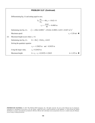 PROPRIETARY MATERIAL. © 2013 The McGraw-Hill Companies, Inc. All rights reserved. No part of this Manual may be displayed,
reproduced or distributed in any form or by any means, without the prior written permission of the publisher, or used beyond the limited
distribution to teachers and educators permitted by McGraw-Hill for their individual course preparation. If you are a student using this Manual,
you are using it without permission.
540
PROBLEM 13.27 (Continued)
Differentiating Eq. (1) and setting equal to zero,
2
2 2
2
2
2 40 19.62 0
19.62
0.4905 m
40
dv
v x
dx
x
= − = − =
= − = −
Substituting into Eq. (1), 2 2 1 2
2 (20)( 0.4905) (19.62)( 0.4905) 6.015 10.827 m /sv = − − − − + =
Maximum speed: 2 3.29 m/sv = 
(b) Maximum height occurs when v2 = 0.
Substituting into Eq. (1), 2
2 20 20 19.62 6.015x x= − − +
Solving the quadratic equation
2 1.22625 m and 0.24525 mx = −
Using the larger value, 2 0.24525 mx =
Maximum height: 2 1 0.24525 1.22625h x x= − = + 1.472 mh = 
 
