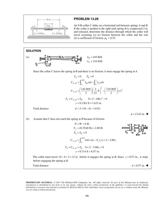 PROPRIETARY MATERIAL. © 2013 The McGraw-Hill Companies, Inc. All rights reserved. No part of this Manual may be displayed,
reproduced or distributed in any form or by any means, without the prior written permission of the publisher, or used beyond the limited
distribution to teachers and educators permitted by McGraw-Hill for their individual course preparation. If you are a student using this Manual,
you are using it without permission.
541
PROBLEM 13.28
An 8-lb collar C slides on a horizontal rod between springs A and B.
If the collar is pushed to the right until spring B is compressed 2 in.
and released, determine the distance through which the collar will
travel assuming (a) no friction between the collar and the rod,
(b) a coefficient of friction 0.35.kμ =
SOLUTION
(a) 144 lb/ft
216 lb/ft
B
A
k
k
=
=
Since the collar C leaves the spring at B and there is no friction, it must engage the spring at A.
2/12
0 0
2
2
0 0
144 lb/ft 2 216 lb/ft
ft ( )
2 12 2
A B
y
A B B A
A B
T T
U k xdx k xdx
U y
−
−
= =
= −
    
= −    
    
 
2
: 0 2 108 0
0.1361 ft 1.633 in.
A A B BT U T y
y
−+ = + − =
= =
Total distance 2 16 (6 1.633)d = + − −
13.63 in.d = 
(b) Assume that C does not reach the spring at B because of friction.
6 lb
(0.35)(8 lb) 2.80 lb
0
f
A D
N W
F
T T
= =
= =
= =
2/12
0
144 ( ) 2 2.80A D fU dx F y y− = × − = −
0 2 2.80 0
0.714 ft 8.57 in.
A A D DT U T y
y
−+ = + − =
= =
The collar must travel 16 6 2 12 in.− + = before it engages the spring at B. Since 8.57 in.,y = it stops
before engaging the spring at B.
Total distance 8.57 in.d = 
 