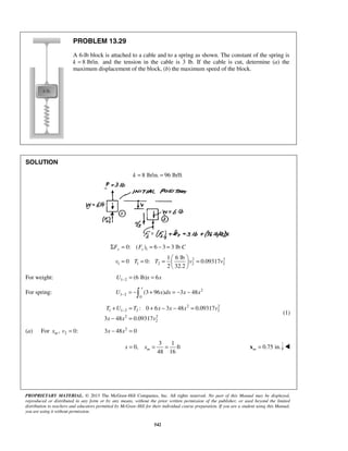 PROPRIETARY MATERIAL. © 2013 The McGraw-Hill Companies, Inc. All rights reserved. No part of this Manual may be displayed,
reproduced or distributed in any form or by any means, without the prior written permission of the publisher, or used beyond the limited
distribution to teachers and educators permitted by McGraw-Hill for their individual course preparation. If you are a student using this Manual,
you are using it without permission.
542
PROBLEM 13.29
A 6-lb block is attached to a cable and to a spring as shown. The constant of the spring is
k 8 lb/in.= and the tension in the cable is 3 lb. If the cable is cut, determine (a) the
maximum displacement of the block, (b) the maximum speed of the block.
SOLUTION
8 lb/in. 96 lb/ftk = =
1
2 2
1 1 2 2 2
0: ( ) 6 3 3 lb
1 6 lb
0 0: 0.09317
2 32.2
y sF F C
v T T v v
Σ = = − =
 
= = = = 
 
For weight: 1 2 (6 lb) 6U x x− = =
For spring: 2
1 2
0
(3 96 ) 3 48
x
U x dx x x− = − + = − −
2 2
1 1 2 2 2
2 2
2
: 0 6 3 48 0.09317
3 48 0.09317
T U T x x x v
x x v
−+ = + − − =
− =
(1)
(a) For 2, 0:mx v = 2
3 48 0x x− =
3 1
0, ft
48 16
mx x= = = 0.75 in.m =x 
 