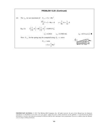 PROPRIETARY MATERIAL. © 2013 The McGraw-Hill Companies, Inc. All rights reserved. No part of this Manual may be displayed,
reproduced or distributed in any form or by any means, without the prior written permission of the publisher, or used beyond the limited
distribution to teachers and educators permitted by McGraw-Hill for their individual course preparation. If you are a student using this Manual,
you are using it without permission.
543
PROBLEM 13.29 (Continued)
(b) For mv we see maximum of 2
1 2 3 48U x x− = −
1 2 3 1
3 96 0 ft ft
96 32
dU
x x
dx
−
= − = = =
Eq. (1):
2
21 1
3 ft 48 ft 0.09317
32 32
mv
   
− =   
   
2
0.5031 0.7093 ft/sm mv v= = 8.51 in./sm =v  
Note: 1 2U − for the spring may be computed using 6F x− curve
1 2
2
area
1
3 96
2
U
x x
− =
= +
 