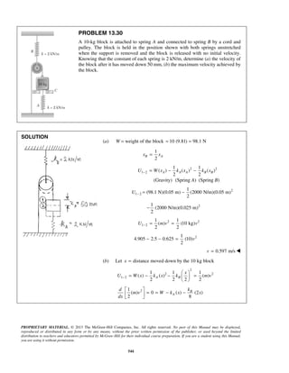 PROPRIETARY MATERIAL. © 2013 The McGraw-Hill Companies, Inc. All rights reserved. No part of this Manual may be displayed,
reproduced or distributed in any form or by any means, without the prior written permission of the publisher, or used beyond the limited
distribution to teachers and educators permitted by McGraw-Hill for their individual course preparation. If you are a student using this Manual,
you are using it without permission.
544
PROBLEM 13.30
A 10-kg block is attached to spring A and connected to spring B by a cord and
pulley. The block is held in the position shown with both springs unstretched
when the support is removed and the block is released with no initial velocity.
Knowing that the constant of each spring is 2 kN/m, determine (a) the velocity of
the block after it has moved down 50 mm, (b) the maximum velocity achieved by
the block.
SOLUTION
(a) W = weight of the block 10 (9.81) 98.1 N= =
1
2
B Ax x=
2 2
1 2
1 1
( ) ( ) ( )
2 2
A A A B BU W x k x k x− = − −
(Gravity) (Spring A) (Spring B)
2
1 2
1
(98.1 N)(0.05 m) (2000 N/m)(0.05 m)
2
U − = −
21
(2000 N/m)(0.025 m)
2
−
2 2
1 2
1 1
( ) (10 kg)
2 2
U m v v− = =
21
4.905 2.5 0.625 (10)
2
v− − =
0.597 m/sv = 
(b) Let distance moved down by the 10 kg blockx =
2
2 2
1 2
1 1 1
( ) ( ) ( )
2 2 2 2
A B
x
U W x k x k m v−
 
= − − = 
 
21
( ) 0 ( ) (2 )
2 8
B
A
d k
m v W k x x
dx
 
= = − − 
 
 