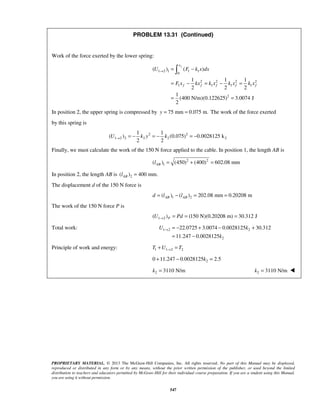 PROPRIETARY MATERIAL. © 2013 The McGraw-Hill Companies, Inc. All rights reserved. No part of this Manual may be displayed,
reproduced or distributed in any form or by any means, without the prior written permission of the publisher, or used beyond the limited
distribution to teachers and educators permitted by McGraw-Hill for their individual course preparation. If you are a student using this Manual,
you are using it without permission.
547
PROBLEM 13.31 (Continued)
Work of the force exerted by the lower spring:
1 2 1 1 1
0
2 2 2 2
1 1 1 1
2
( ) ( )
1 1 1
2 2 2
1
(400 N/m)(0.122625) 3.0074 J
2
fx
f f f f f
U F k x dx
F x kx k x k x k x
→ = −
= − = − =
= =

In position 2, the upper spring is compressed by 75 mm 0.075 m.y = = The work of the force exerted
by this spring is
2 2
1 2 2 2 2 2
1 1
( ) (0.075) 0.0028125 k
2 2
U k y k→ = − = − = −
Finally, we must calculate the work of the 150 N force applied to the cable. In position 1, the length AB is
2 2
1( ) (450) (400) 602.08 mmABl = + =
In position 2, the length AB is 2( ) 400 mm.ABl =
The displacement d of the 150 N force is
1 2( ) ( ) 202.08 mm 0.20208 mAB ABd l l= − = =
The work of the 150 N force P is
1 2( ) (150 N)(0.20208 m) 30.312 JPU Pd→ = = =
Total work: 1 2 2
2
22.0725 3.0074 0.0028125 30.312
11.247 0.0028125
U k
k
→ = − + − +
= −
Principle of work and energy: 1 1 2 2T U T→+ =
20 11.247 0.0028125 2.5k+ − =
2 3110 N/mk = 2 3110 N/mk = 
 